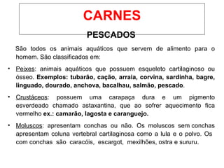 PESCADOS
São todos os animais aquáticos que servem de alimento para o
homem. São classificados em:
• Peixes: animais aquáticos que possuem esqueleto cartilaginoso ou
ósseo. Exemplos: tubarão, cação, arraia, corvina, sardinha, bagre,
linguado, dourado, anchova, bacalhau, salmão, pescado.
• Crustáceos: possuem uma carapaça dura e um pigmento
esverdeado chamado astaxantina, que ao sofrer aquecimento fica
vermelho ex.: camarão, lagosta e caranguejo.
• Moluscos: apresentam conchas ou não. Os moluscos sem conchas
apresentam coluna vertebral cartilaginosa como a lula e o polvo. Os
com conchas são caracóis, escargot, mexilhões, ostra e sururu.
CARNES
 