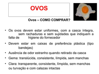 OVOS
Ovos – COMO COMPRAR?
• Os ovos devem estar uniformes, com a casca íntegra,
sem rachaduras e sem sujidades que indiquem a
falta de higiene do fornecedor
• Devem estar em caixas de preferência plástica (tipo
bandejas)
• Ausência de odor estranho quando retirado da casca
• Gema: translúcida, consistente, límpida, sem manchas
• Clara: transparente, consistente, límpida, sem manchas
ou turvação e com calazas intactas
 