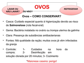 OVOS
LAVAR OU REFRIGERAR
NÃO LAVAR? OU NÃO?
Ovos – COMO CONSERVAR?
• Casca: Cuidado especial quanto à higienização devido ao risco
de Salmonelose (rota fecal-oral)
• Gema: Bactéria instalada no ovário ou trompa uterina da galinha
• Clara: Presença de substâncias antibacterianas
• Fontes: Má qualidade da ração; muitos ovos já vêm infectados
da granja
• Controle: 1- Cuidados na hora da
compra; 2- Desinfecção em
solução clorada por 20 minutos; 3- Cozimento
*Maionese caseira: perigo!
 