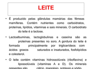 • É produzido pelas glândulas mamárias das fêmeas
mamíferas. Contém nutrientes como carboidratos,
proteínas, lipídios, vitaminas e sais minerais. O carboidrato
do leite é a lactose.
• Lactoalbuminas, lactoglobulinas e caseína são as
proteínas presentes no soro. A gordura do leite é
formada principalmente por triglicerídeos com
ácidos graxos saturados e insaturados, fosfolipídios
e colesterol.
• O leite contém vitaminas hidrossolúveis (riboflavina) e
lipossolúveis (vitaminas A e D). Os minerais
LEITE
 