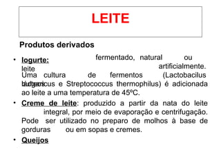 Produtos derivados
• Iogurte:
leite
Uma cultura de fermentos
lácteos
fermentado, natural ou
artificialmente.
(Lactobacilus
bulgaricus e Streptococcus thermophilus) é adicionada
ao leite a uma temperatura de 45ºC.
• Creme de leite: produzido a partir da nata do leite
integral, por meio de evaporação e centrifugação.
Pode ser utilizado no preparo de molhos à base de
gorduras ou em sopas e cremes.
• Queijos
LEITE
 