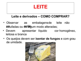 Leite e derivados – COMO COMPRAR?
• Observar
se
as embalagensde leite não
estão
estufadas ou de algum modo alteradas;
• Devem apresentar líquido cor homogêneo,
leitosa e branca
• Os queijos devem ser isentar de fungos e com grau
de umidade.
LEITE
 