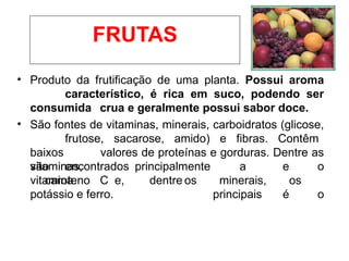 • Produto da frutificação de uma planta. Possui aroma
característico, é rica em suco, podendo ser
consumida crua e geralmente possui sabor doce.
• São fontes de vitaminas, minerais, carboidratos (glicose,
frutose, sacarose, amido) e fibras. Contêm
baixos valores de proteínas e gorduras. Dentre as
vitaminas,
são encontrados principalmente a
vitamina C
e o
caroteno e, dentre os minerais, os
principais é o
potássio e ferro.
FRUTAS
 
