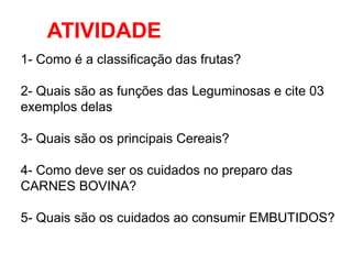 ATIVIDADE
1- Como é a classificação das frutas?
2- Quais são as funções das Leguminosas e cite 03
exemplos delas
3- Quais são os principais Cereais?
4- Como deve ser os cuidados no preparo das
CARNES BOVINA?
5- Quais são os cuidados ao consumir EMBUTIDOS?
 