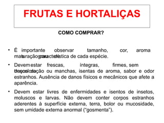 COMO COMPRAR?
• É importante observar tamanho, cor, aroma
e grau de
maturação característica de cada espécie.
• Devemestar frescas, íntegras, firmes, sem
traços de
descoloração ou manchas, isentas de aroma, sabor e odor
estranhos. Ausência de danos físicos e mecânicos que afete a
aparência.
• Devem estar livres de enfermidades e isentos de insetos,
moluscos e larvas. Não devem conter corpos estranhos
aderentes à superfície externa, terra, bolor ou mucosidade,
sem umidade externa anormal (“gosmenta”).
FRUTAS E HORTALIÇAS
 