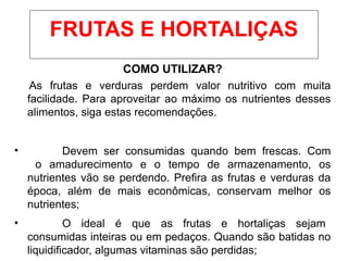 COMO UTILIZAR?
As frutas e verduras perdem valor nutritivo com muita
facilidade. Para aproveitar ao máximo os nutrientes desses
alimentos, siga estas recomendações.
• Devem ser consumidas quando bem frescas. Com
o amadurecimento e o tempo de armazenamento, os
nutrientes vão se perdendo. Prefira as frutas e verduras da
época, além de mais econômicas, conservam melhor os
nutrientes;
• O ideal é que as frutas e hortaliças sejam
consumidas inteiras ou em pedaços. Quando são batidas no
liquidificador, algumas vitaminas são perdidas;
FRUTAS E HORTALIÇAS
 