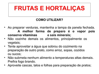 COMO UTILIZAR?
• Ao preparar verduras, mantenha a tampa da panela fechada.
A melhor forma de preparo é o vapor pois
conserva vitaminas e sais minerais;
• Não cozinhe demais os alimentos, principalmente os
vegetais;
• Tente aproveitar a água que sobrou do cozimento na
preparação de outro prato, como arroz, sopas, cozidos
ou sucos;
• Não submeta nenhum alimento a temperaturas altas demais.
Prefira fogo brando.
• Aproveite cascas, talos e folhas para preparação de pratos;
FRUTAS E HORTALIÇAS
 
