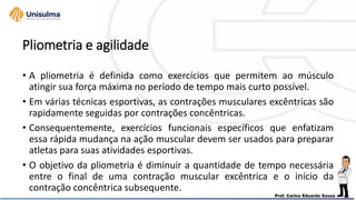 Pliometria e agilidade
• A pliometria é definida como exercícios que permitem ao músculo
atingir sua força máxima no período de tempo mais curto possível.
• Em várias técnicas esportivas, as contrações musculares excêntricas são
rapidamente seguidas por contrações concêntricas.
• Consequentemente, exercícios funcionais específicos que enfatizam
essa rápida mudança na ação muscular devem ser usados para preparar
atletas para suas atividades esportivas.
• O objetivo da pliometria é diminuir a quantidade de tempo necessária
entre o final de uma contração muscular excêntrica e o início da
contração concêntrica subsequente.
 