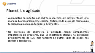Pliometria e agilidade
• A pliometria permite treinar padrões específicos de movimento de uma
maneira biomecanicamente correta, fortalecendo assim de forma mais
funcional os músculos, tendões e ligamentos.
• Os exercícios de pliometria e agilidade foram componentes
importantes do programa, que se mostraram eficazes na prevenção
principalmente de LCA, mas também de outros tipos de lesões nos
joelhos e tornozelos.
 