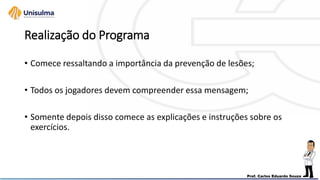 Realização do Programa
• Comece ressaltando a importância da prevenção de lesões;
• Todos os jogadores devem compreender essa mensagem;
• Somente depois disso comece as explicações e instruções sobre os
exercícios.
 