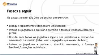 Passos a seguir
Os passos a seguir são úteis ao ensinar um exercício:
• Explique rapidamente e demonstre um exercício;
• Instrua os jogadores a praticar o exercício e forneça feedback/correções
gerais;
• Discuta com todos os jogadores alguns dos problemas e demonstre
novamente o exercício (talvez com um jogador que o execute bem);
• Instrua os jogadores a praticar o exercício novamente, e forneça
feedback/correções individuais.
 