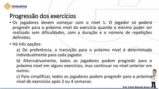 Progressão dos exercícios
• Os jogadores devem começar com o nível 1. O jogador só poderá
progredir para o próximo nível do exercício quando o mesmo puder ser
realizado sem dificuldades, com a duração e o número de repetições
definidos.
• Há três opções:
a) De preferência, a transição para o próximo nível é determinada
individualmente para cada jogador.
b) Alternativamente, todos os jogadores podem progredir para o
próximo nível em alguns exercícios, mas continuar no nível anterior em
outros.
c) Para simplificar, todos os jogadores podem progredir para o próximo
nível de exercícios após 3 ou 4 semanas.
 
