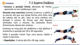 7.1 Supino Estático
• Assuma a posição inicial, deitando de frente,
apoiando-se nos antebraços e pés.
Durante esse exercício, levante o tronco, a pélvis e
as pernas até que seu corpo forme uma linha reta
da cabeça até os pés. Leve os seus ombros em
direção à coluna, de forma que eles fiquem
alinhados com a mesma. Os cotovelos ficam
diretamente abaixo dos ombros.
Contraia os músculos do abdômen e dos glúteos e
mantenha a posição por 20 a 30 segundos.
Volte à posição inicial, faça uma pausa rápida e
repita o exercício.
• Repetições: 3 séries (de 20 a 30 seg. cada).
 