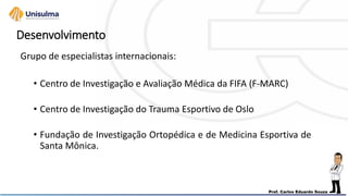 Desenvolvimento
Grupo de especialistas internacionais:
• Centro de Investigação e Avaliação Médica da FIFA (F-MARC)
• Centro de Investigação do Trauma Esportivo de Oslo
• Fundação de Investigação Ortopédica e de Medicina Esportiva de
Santa Mônica.
 
