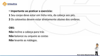 • Importante ao praticar o exercício:
1 Seu corpo deve estar em linha reta, da cabeça aos pés.
2 Os cotovelos devem estar diretamente abaixo dos ombros.
OBS:
Não incline a cabeça para trás
Não balance ou arqueie as costas
Não levante as nádegas.
 