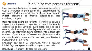 7.2 Supino com pernas alternadas
Esse exercício fortalece os seus músculos do core, o
que é importante para garantir a estabilidade do
corpo em todos os movimentos. Assuma a posição
inicial, deitando de frente, apoiando-se nos
antebraços e pés.
Durante esse exercício, levante o tronco, a pélvis e
as pernas até que seu corpo forme uma linha reta da
cabeça até os pés. Leve os seus ombros em direção à
coluna, de forma que eles fiquem alinhados com a
mesma. Os cotovelos ficam diretamente abaixo dos
ombros. Contraia os músculos do abdômen e dos
glúteos. Levante uma perna por vez, mantendo a
posição por 2 segundos.
Continue por 40 a 60 segundos. Volte à posição
inicial, faça uma pausa rápida e repita o exercício.
Repetições: 3 séries (de 40 a 60 seg. cada).
 