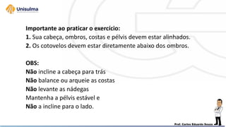 Importante ao praticar o exercício:
1. Sua cabeça, ombros, costas e pélvis devem estar alinhados.
2. Os cotovelos devem estar diretamente abaixo dos ombros.
OBS:
Não incline a cabeça para trás
Não balance ou arqueie as costas
Não levante as nádegas
Mantenha a pélvis estável e
Não a incline para o lado.
 