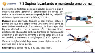 7.3 Supino levantando e mantendo uma perna
Esse exercício fortalece os seus músculos do core, o que é
importante para garantir a estabilidade do corpo em
todos os movimentos. Assuma a posição inicial, deitando
de frente, apoiando-se nos antebraços e pés.
Durante esse exercício, levante o seu tronco, pélvis e
pernas até que seu corpo forme uma linha reta. Leve os
seus ombros em direção à sua coluna, de forma que eles
fiquem alinhados com a mesma. Os cotovelos ficam
diretamente abaixo dos ombros. Contraia os músculos do
abdômen e dos glúteos. Levante a perna cerca de 10 a 15
cm do chão e mantenha a posição por 20 a 30 segundos.
Volte à posição inicial, faça uma pausa rápida e repita o
exercício com a outra perna.
Repetições: 3 séries (de 20 a 30 seg. cada lado).
 