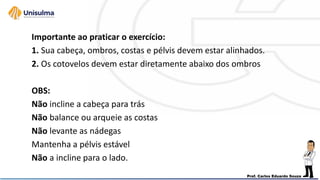 Importante ao praticar o exercício:
1. Sua cabeça, ombros, costas e pélvis devem estar alinhados.
2. Os cotovelos devem estar diretamente abaixo dos ombros
OBS:
Não incline a cabeça para trás
Não balance ou arqueie as costas
Não levante as nádegas
Mantenha a pélvis estável
Não a incline para o lado.
 