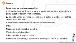 Importante ao praticar o exercício:
1. Quando vistos de frente, a parte superior dos ombros, o quadril e a
perna superior devem estar alinhados.
2. Quando vistos de cima, os ombros, a pélvis e ambos os joelhos
devem estar alinhados.
3. O cotovelo deve estar diretamente abaixo do ombro.
OBS:
Não apoie a cabeça sobre o ombro
Mantenha a pélvis estável
Não a deixe inclinar para baixo
Não incline os ombros, a pélvis ou as pernas para frente ou para trás.
 