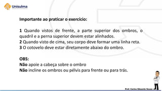 Importante ao praticar o exercício:
1 Quando vistos de frente, a parte superior dos ombros, o
quadril e a perna superior devem estar alinhados.
2 Quando visto de cima, seu corpo deve formar uma linha reta.
3 O cotovelo deve estar diretamente abaixo do ombro.
OBS:
Não apoie a cabeça sobre o ombro
Não incline os ombros ou pélvis para frente ou para trás.
 