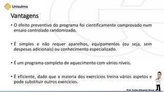 Vantagens
• O efeito preventivo do programa foi cientificamente comprovado num
ensaio controlado randomizado.
• É simples e não requer aparelhos, equipamentos (ou seja, sem
despesas adicionais) ou conhecimento especializado.
• É um programa completo de aquecimento com vários níveis.
• É eficiente, dado que a maioria dos exercícios treina vários aspetos e
pode substituir outros exercícios.
 