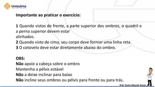 Importante ao praticar o exercício:
1 Quando vistos de frente, a parte superior dos ombros, o quadril e
a perna superior devem estar
alinhados.
2 Quando visto de cima, seu corpo deve formar uma linha reta.
3 O cotovelo deve estar diretamente abaixo do ombro.
OBS:
Não apoie a cabeça sobre o ombro
Mantenha a pélvis estável
Não a deixe inclinar para baixo
Não incline seus ombros ou pélvis para frente ou para trás.
 