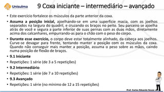 9 Coxa iniciante – intermediário – avançado
• Este exercício fortalece os músculos da parte anterior da coxa.
• Assuma a posição inicial, ajoelhando-se em uma superfície macia, com os joelhos
separados na largura do quadril, e cruzando os braços no peito. Seu parceiro se ajoelha
atrás de você e segura a parte inferior de suas pernas com as duas mãos, diretamente
acima dos calcanhares, empurrando-as para o chão com o peso do corpo.
• Durante esse exercício, o corpo deve estar totalmente alinhado, da cabeça aos joelhos.
Curve-se devagar para frente, tentando manter a posição com os músculos da coxa.
Quando não conseguir mais manter a posição, assuma o peso sobre as mãos, caindo
numa posição de flexão de braços.
• 9.1 Iniciante
• Repetições: 1 série (de 3 a 5 repetições)
• 9.2 Intermediário
• Repetições: 1 série (de 7 a 10 repetições)
• 9.3 Avançado
• Repetições: 1 série (no mínimo de 12 a 15 repetições)
 