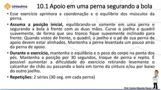 10.1 Apoio em uma perna segurando a bola
• Esse exercício aprimora a coordenação e o equilíbrio dos músculos da
perna.
• Assuma a posição inicial, equilibrando-se somente em uma perna e
segurando a bola à frente com as duas mãos. Curve o joelho e quadril
suavemente, de forma que seu tronco fique suavemente inclinado para
frente. Quando vistos de frente, o quadril, o joelho e o pé de sua perna de
apoio devem estar alinhados. Mantenha a perna levantada um pouco atrás
da perna de apoio.
• Durante o exercício, mantenha o equilíbrio e o peso do corpo na ponta dos
pés. Mantenha a posição por 30 segundos, troque de perna e repita. É
possível aumentar a dificuldade do exercício retirando levemente o
calcanhar do chão ou passando a bola em torno da cintura e/ou por baixo
do outro joelho.
• Repetições: 2 séries (30 seg. em cada perna)
 