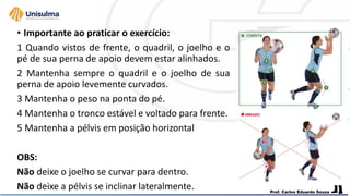 • Importante ao praticar o exercício:
1 Quando vistos de frente, o quadril, o joelho e o
pé de sua perna de apoio devem estar alinhados.
2 Mantenha sempre o quadril e o joelho de sua
perna de apoio levemente curvados.
3 Mantenha o peso na ponta do pé.
4 Mantenha o tronco estável e voltado para frente.
5 Mantenha a pélvis em posição horizontal
OBS:
Não deixe o joelho se curvar para dentro.
Não deixe a pélvis se inclinar lateralmente.
 