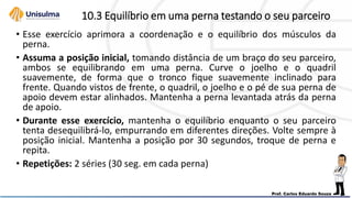 10.3 Equilíbrio em uma perna testando o seu parceiro
• Esse exercício aprimora a coordenação e o equilíbrio dos músculos da
perna.
• Assuma a posição inicial, tomando distância de um braço do seu parceiro,
ambos se equilibrando em uma perna. Curve o joelho e o quadril
suavemente, de forma que o tronco fique suavemente inclinado para
frente. Quando vistos de frente, o quadril, o joelho e o pé de sua perna de
apoio devem estar alinhados. Mantenha a perna levantada atrás da perna
de apoio.
• Durante esse exercício, mantenha o equilíbrio enquanto o seu parceiro
tenta desequilibrá-lo, empurrando em diferentes direções. Volte sempre à
posição inicial. Mantenha a posição por 30 segundos, troque de perna e
repita.
• Repetições: 2 séries (30 seg. em cada perna)
 