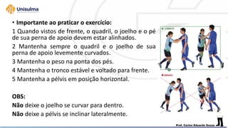 • Importante ao praticar o exercício:
1 Quando vistos de frente, o quadril, o joelho e o pé
de sua perna de apoio devem estar alinhados.
2 Mantenha sempre o quadril e o joelho de sua
perna de apoio levemente curvados.
3 Mantenha o peso na ponta dos pés.
4 Mantenha o tronco estável e voltado para frente.
5 Mantenha a pélvis em posição horizontal.
OBS:
Não deixe o joelho se curvar para dentro.
Não deixe a pélvis se inclinar lateralmente.
 