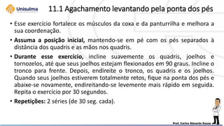 11.1 Agachamento levantando pela ponta dos pés
• Esse exercício fortalece os músculos da coxa e da panturrilha e melhora a
sua coordenação.
• Assuma a posição inicial, mantendo-se em pé com os pés separados à
distância dos quadris e as mãos nos quadris.
• Durante esse exercício, incline suavemente os quadris, joelhos e
tornozelos, até que seus joelhos estejam flexionados em 90 graus. Incline o
tronco para frente. Depois, endireite o tronco, os quadris e os joelhos.
Quando seus joelhos estiverem totalmente retos, fique na ponta dos pés e
abaixe-se novamente, endireitando-se levemente mais rápido em seguida.
Repita o exercício por 30 segundos.
• Repetições: 2 séries (de 30 seg. cada).
 