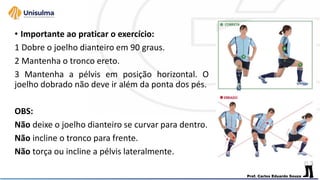 • Importante ao praticar o exercício:
1 Dobre o joelho dianteiro em 90 graus.
2 Mantenha o tronco ereto.
3 Mantenha a pélvis em posição horizontal. O
joelho dobrado não deve ir além da ponta dos pés.
OBS:
Não deixe o joelho dianteiro se curvar para dentro.
Não incline o tronco para frente.
Não torça ou incline a pélvis lateralmente.
 
