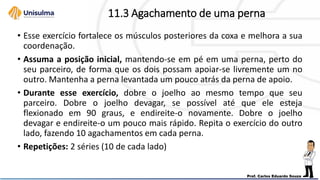 11.3 Agachamento de uma perna
• Esse exercício fortalece os músculos posteriores da coxa e melhora a sua
coordenação.
• Assuma a posição inicial, mantendo-se em pé em uma perna, perto do
seu parceiro, de forma que os dois possam apoiar-se livremente um no
outro. Mantenha a perna levantada um pouco atrás da perna de apoio.
• Durante esse exercício, dobre o joelho ao mesmo tempo que seu
parceiro. Dobre o joelho devagar, se possível até que ele esteja
flexionado em 90 graus, e endireite-o novamente. Dobre o joelho
devagar e endireite-o um pouco mais rápido. Repita o exercício do outro
lado, fazendo 10 agachamentos em cada perna.
• Repetições: 2 séries (10 de cada lado)
 