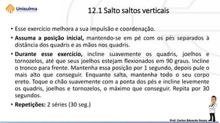 12.1 Salto saltos verticais
• Esse exercício melhora a sua impulsão e coordenação.
• Assuma a posição inicial, mantendo-se em pé com os pés separados à
distância dos quadris e as mãos nos quadris.
• Durante esse exercício, incline suavemente os quadris, joelhos e
tornozelos, até que seus joelhos estejam flexionados em 90 graus. Incline
o tronco para frente. Mantenha essa posição por 1 segundo, depois pule o
mais alto que conseguir. Enquanto salta, mantenha todo o seu corpo
ereto. Toque o chão suavemente com a ponta dos pés e incline levemente
os quadris, joelhos e tornozelos, o máximo que conseguir. Repita por 30
segundos.
• Repetições: 2 séries (30 seg.)
 