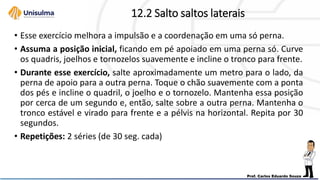 12.2 Salto saltos laterais
• Esse exercício melhora a impulsão e a coordenação em uma só perna.
• Assuma a posição inicial, ficando em pé apoiado em uma perna só. Curve
os quadris, joelhos e tornozelos suavemente e incline o tronco para frente.
• Durante esse exercício, salte aproximadamente um metro para o lado, da
perna de apoio para a outra perna. Toque o chão suavemente com a ponta
dos pés e incline o quadril, o joelho e o tornozelo. Mantenha essa posição
por cerca de um segundo e, então, salte sobre a outra perna. Mantenha o
tronco estável e virado para frente e a pélvis na horizontal. Repita por 30
segundos.
• Repetições: 2 séries (de 30 seg. cada)
 