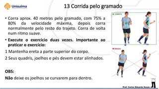 13 Corrida pelo gramado
• Corra aprox. 40 metros pelo gramado, com 75% a
80% da velocidade máxima, depois corra
normalmente pelo resto do trajeto. Corra de volta
num ritmo suave.
• Execute o exercício duas vezes. Importante ao
praticar o exercício:
1 Mantenha ereta a parte superior do corpo.
2 Seus quadris, joelhos e pés devem estar alinhados.
OBS:
Não deixe os joelhos se curvarem para dentro.
 