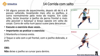 14 Corrida com salto
• Dê alguns passos de aquecimento, depois dê de 6 a 8
passos saltando, levantando mais alto os joelhos, e
corra normalmente pelo resto do trajeto. Em cada
salto, tente levantar o joelho da perna frontal o mais
alto possível e balançar o braço oposto em volta do
corpo. Corra de volta num passo suave para descansar.
• Execute o exercício duas vezes.
• Importante ao praticar o exercício:
1 Mantenha o tronco ereto.
2 Toque o solo com o pé frontal, com o joelho dobrado, e
pule.
OBS:
Não deixe o joelho se curvar para dentro.
 