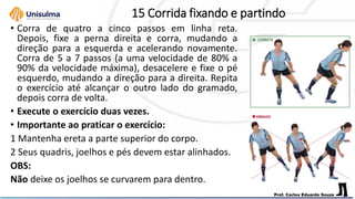 15 Corrida fixando e partindo
• Corra de quatro a cinco passos em linha reta.
Depois, fixe a perna direita e corra, mudando a
direção para a esquerda e acelerando novamente.
Corra de 5 a 7 passos (a uma velocidade de 80% a
90% da velocidade máxima), desacelere e fixe o pé
esquerdo, mudando a direção para a direita. Repita
o exercício até alcançar o outro lado do gramado,
depois corra de volta.
• Execute o exercício duas vezes.
• Importante ao praticar o exercício:
1 Mantenha ereta a parte superior do corpo.
2 Seus quadris, joelhos e pés devem estar alinhados.
OBS:
Não deixe os joelhos se curvarem para dentro.
 