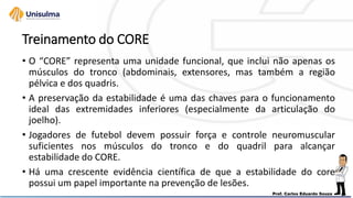 Treinamento do CORE
• O “CORE” representa uma unidade funcional, que inclui não apenas os
músculos do tronco (abdominais, extensores, mas também a região
pélvica e dos quadris.
• A preservação da estabilidade é uma das chaves para o funcionamento
ideal das extremidades inferiores (especialmente da articulação do
joelho).
• Jogadores de futebol devem possuir força e controle neuromuscular
suficientes nos músculos do tronco e do quadril para alcançar
estabilidade do CORE.
• Há uma crescente evidência científica de que a estabilidade do core
possui um papel importante na prevenção de lesões.
 