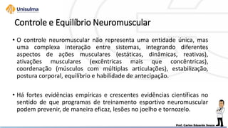 Controle e Equilíbrio Neuromuscular
• O controle neuromuscular não representa uma entidade única, mas
uma complexa interação entre sistemas, integrando diferentes
aspectos de ações musculares (estáticas, dinâmicas, reativas),
ativações musculares (excêntricas mais que concêntricas),
coordenação (músculos com múltiplas articulações), estabilização,
postura corporal, equilíbrio e habilidade de antecipação.
• Há fortes evidências empíricas e crescentes evidências científicas no
sentido de que programas de treinamento esportivo neuromuscular
podem prevenir, de maneira eficaz, lesões no joelho e tornozelo.
 