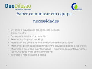 Saber comunicar em equipa –
necessidades
• Envolver a equipa nos processos de decisão
• Saber escutar
• Dar e pedir feedback construtivo
• Reformulação (backtracking)
• Momentos de auto e hétero avaliação bem conduzidos
• Momentos próprios para partilhas entre equipa (colegas e superiores)
• Minimizar a distorção da informação – minimizando os intervenientes
(comunicação mais objetiva e direta)
• Interesse e respeito pela pessoa
 