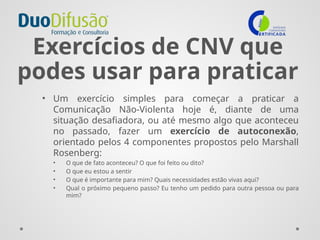 Exercícios de CNV que
podes usar para praticar
• Um exercício simples para começar a praticar a
Comunicação Não-Violenta hoje é, diante de uma
situação desafiadora, ou até mesmo algo que aconteceu
no passado, fazer um exercício de autoconexão,
orientado pelos 4 componentes propostos pelo Marshall
Rosenberg:
• O que de fato aconteceu? O que foi feito ou dito?
• O que eu estou a sentir
• O que é importante para mim? Quais necessidades estão vivas aqui?
• Qual o próximo pequeno passo? Eu tenho um pedido para outra pessoa ou para
mim?
 