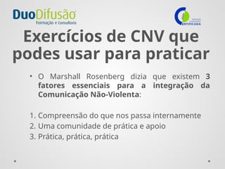 Exercícios de CNV que
podes usar para praticar
• O Marshall Rosenberg dizia que existem 3
fatores essenciais para a integração da
Comunicação Não-Violenta:
1. Compreensão do que nos passa internamente
2. Uma comunidade de prática e apoio
3. Prática, prática, prática
 