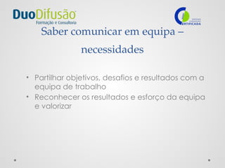 Saber comunicar em equipa –
necessidades
• Partilhar objetivos, desafios e resultados com a
equipa de trabalho
• Reconhecer os resultados e esforço da equipa
e valorizar
 