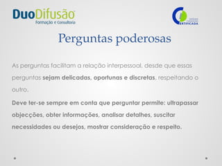 Perguntas poderosas
As perguntas facilitam a relação interpessoal, desde que essas
perguntas sejam delicadas, oportunas e discretas, respeitando o
outro.
Deve ter-se sempre em conta que perguntar permite: ultrapassar
objecções, obter informações, analisar detalhes, suscitar
necessidades ou desejos, mostrar consideração e respeito.
 