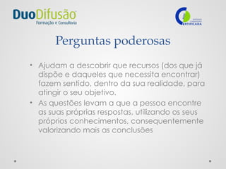 Perguntas poderosas
• Ajudam a descobrir que recursos (dos que já
dispõe e daqueles que necessita encontrar)
fazem sentido, dentro da sua realidade, para
atingir o seu objetivo.
• As questões levam a que a pessoa encontre
as suas próprias respostas, utilizando os seus
próprios conhecimentos, consequentemente
valorizando mais as conclusões
 