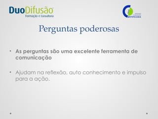 Perguntas poderosas
• As perguntas são uma excelente ferramenta de
comunicação
• Ajudam na reflexão, auto conhecimento e impulso
para a ação.
 