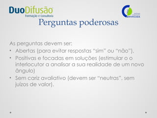Perguntas poderosas
As perguntas devem ser:
• Abertas (para evitar respostas “sim” ou “não”),
• Positivas e focadas em soluções (estimular o o
interlocutor a analisar a sua realidade de um novo
ângulo)
• Sem cariz avaliativo (devem ser “neutras”, sem
juízos de valor).
 